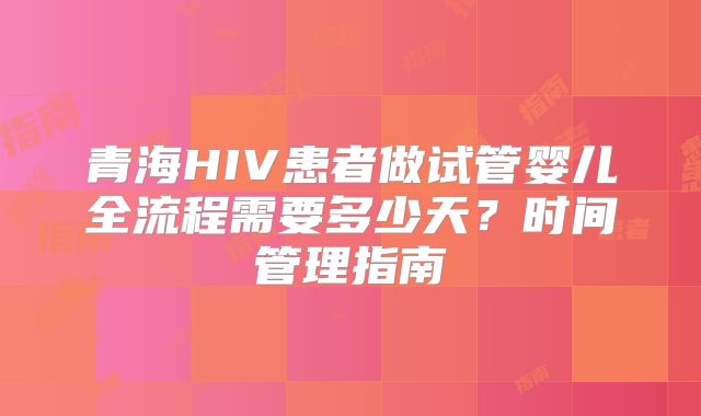 青海HIV患者做试管婴儿全流程需要多少天?时间管理指南
