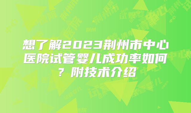 想了解2023荆州市中心医院试管婴儿成功率如何？附技术介绍