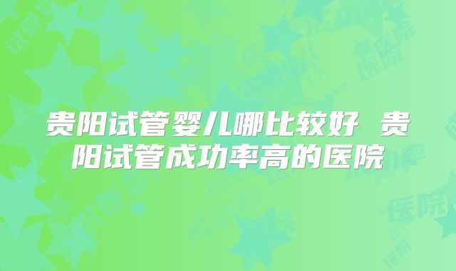 贵阳试管婴儿哪比较好 贵阳试管成功率高的医院