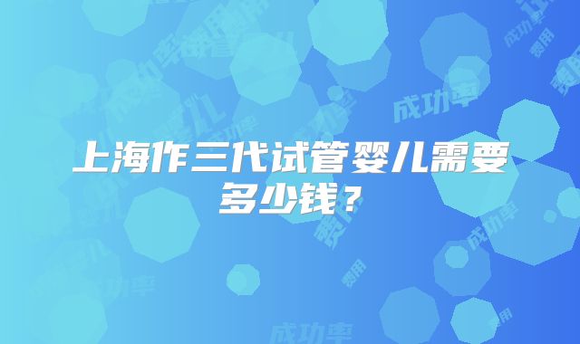 上海作三代试管婴儿需要多少钱？