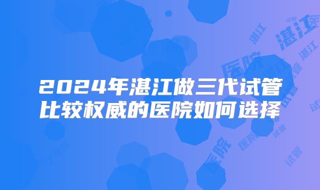 2024年湛江做三代试管比较权威的医院如何选择