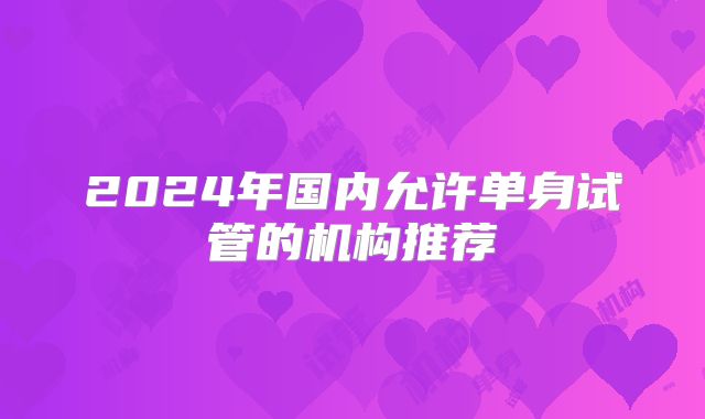 2024年国内允许单身试管的机构推荐