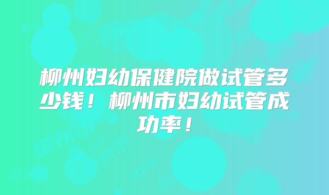 柳州妇幼保健院做试管多少钱!柳州市妇幼试管成功率!
