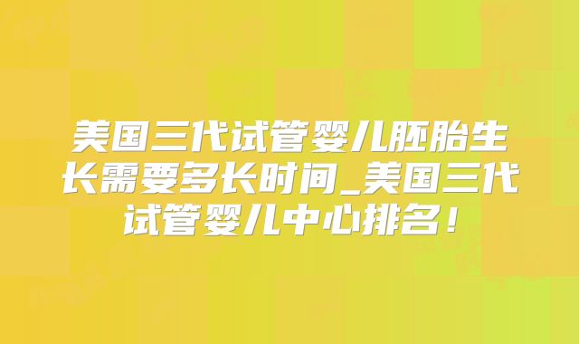 美国三代试管婴儿胚胎生长需要多长时间_美国三代试管婴儿中心排名!