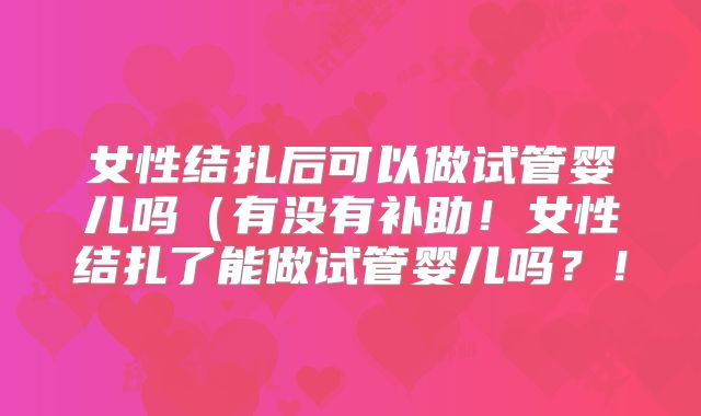 女性结扎后可以做试管婴儿吗（有没有补助！女性结扎了能做试管婴儿吗？！