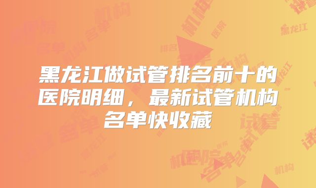 黑龙江做试管排名前十的医院明细，最新试管机构名单快收藏
