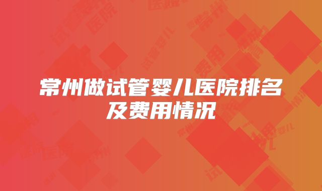 常州做试管婴儿医院排名及费用情况