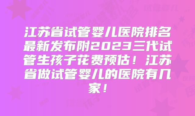江苏省试管婴儿医院排名最新发布附2023三代试管生孩子花费预估！江苏省做试管婴儿的医院有几家！