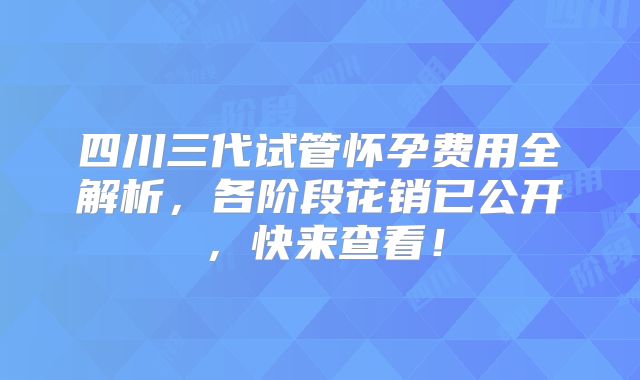 四川三代试管怀孕费用全解析,各阶段花销已公开,快来查看!