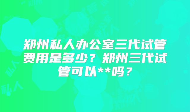 郑州私人办公室三代试管费用是多少？郑州三代试管可以**吗？
