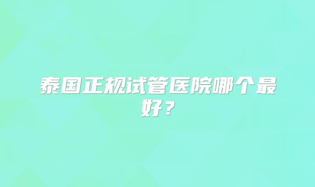 泰国正规试管医院哪个最好？