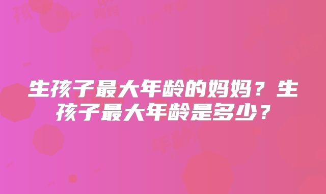 生孩子最大年龄的妈妈？生孩子最大年龄是多少？