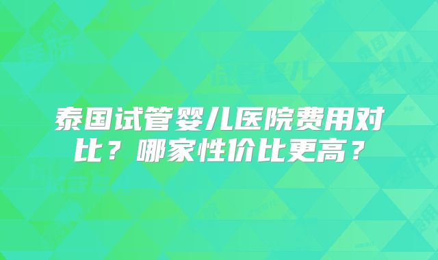 泰国试管婴儿医院费用对比？哪家性价比更高？