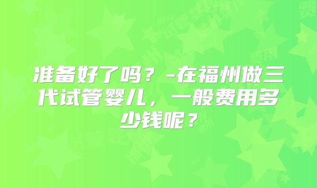 准备好了吗？-在福州做三代试管婴儿，一般费用多少钱呢？