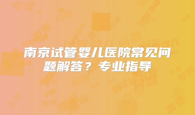 南京试管婴儿医院常见问题解答?专业指导