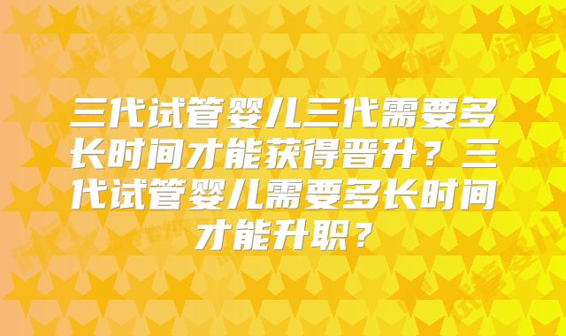 三代试管婴儿三代需要多长时间才能获得晋升?三代试管婴儿需要多长时间才能升职?