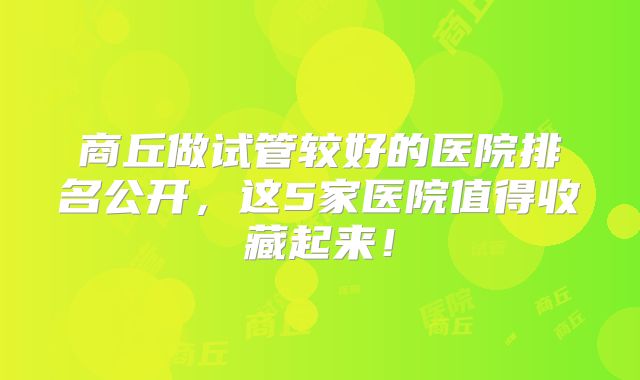 商丘做试管较好的医院排名公开,这5家医院值得收藏起来!