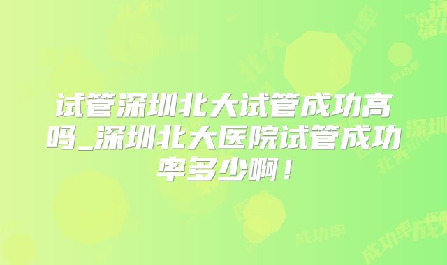 试管深圳北大试管成功高吗_深圳北大医院试管成功率多少啊！