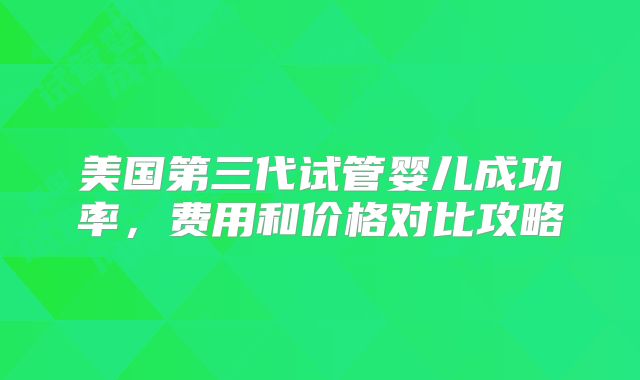美国第三代试管婴儿成功率，费用和价格对比攻略