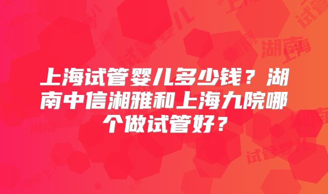 上海试管婴儿多少钱?湖南中信湘雅和上海九院哪个做试管好?