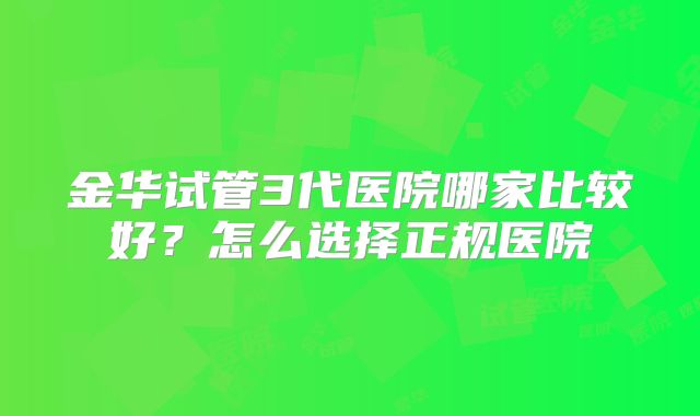 金华试管3代医院哪家比较好?怎么选择正规医院