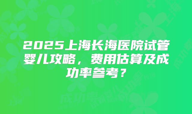 2025上海长海医院试管婴儿攻略，费用估算及成功率参考？