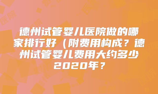 德州试管婴儿医院做的哪家排行好(附费用构成?德州试管婴儿费用大约多少2020年?