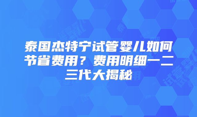 泰国杰特宁试管婴儿如何节省费用？费用明细一二三代大揭秘