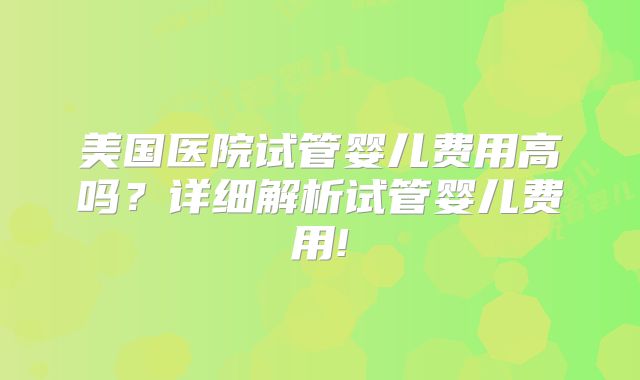 美国医院试管婴儿费用高吗？详细解析试管婴儿费用!