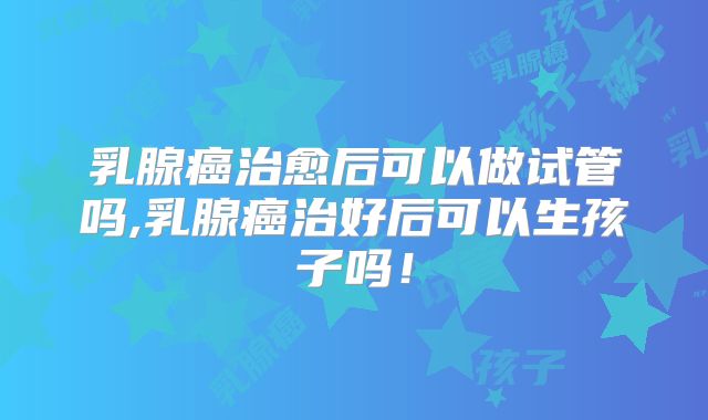乳腺癌治愈后可以做试管吗,乳腺癌治好后可以生孩子吗！
