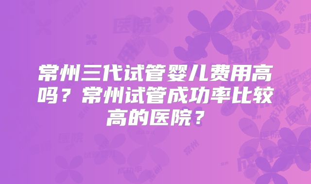 常州三代试管婴儿费用高吗？常州试管成功率比较高的医院？
