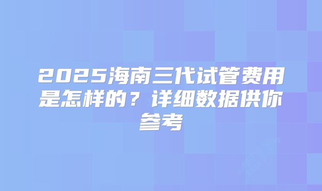 2025海南三代试管费用是怎样的?详细数据供你参考