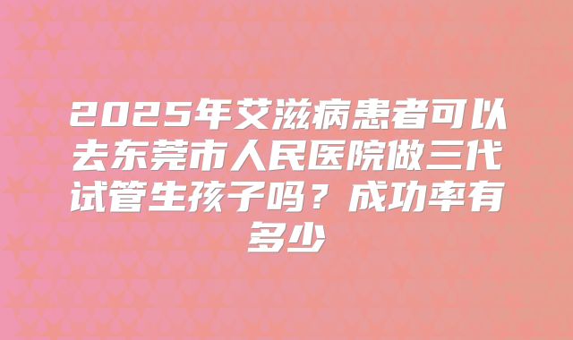 2025年艾滋病患者可以去东莞市人民医院做三代试管生孩子吗？成功率有多少