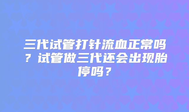三代试管打针流血正常吗?试管做三代还会出现胎停吗?