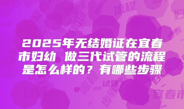 2025年无结婚证在宜春市妇幼 做三代试管的流程是怎么样的?有哪些步骤