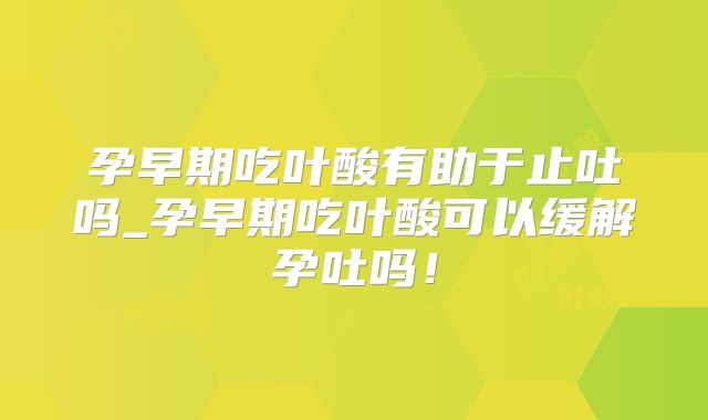 孕早期吃叶酸有助于止吐吗_孕早期吃叶酸可以缓解孕吐吗!