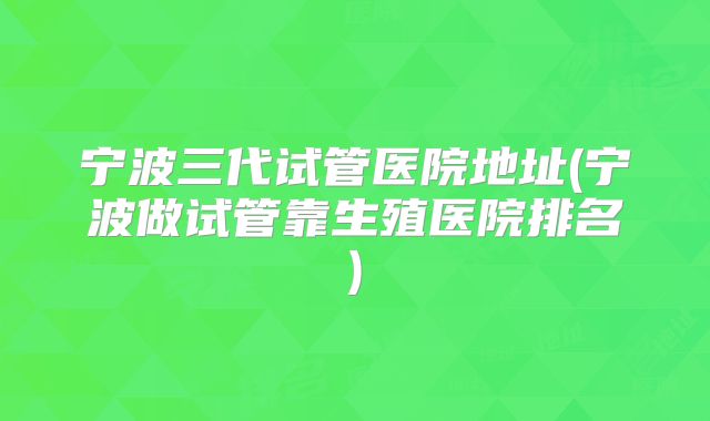 宁波三代试管医院地址(宁波做试管靠生殖医院排名)
