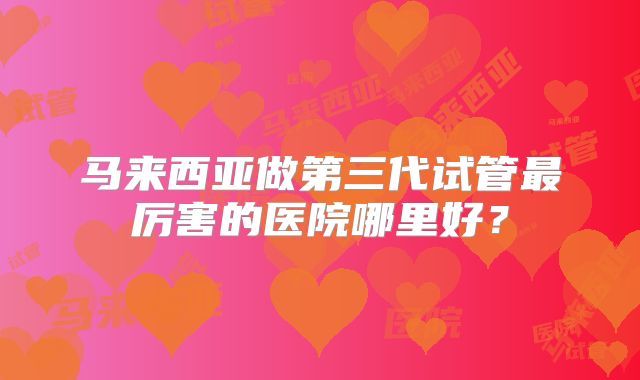 马来西亚做第三代试管最厉害的医院哪里好？