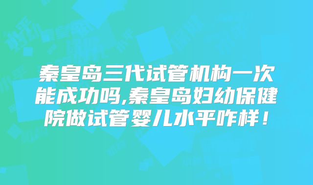 秦皇岛三代试管机构一次能成功吗,秦皇岛妇幼保健院做试管婴儿水平咋样!
