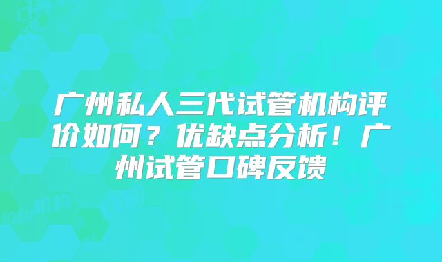 广州私人三代试管机构评价如何？优缺点分析！广州试管口碑反馈