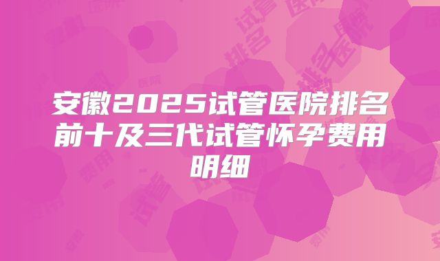 安徽2025试管医院排名前十及三代试管怀孕费用明细