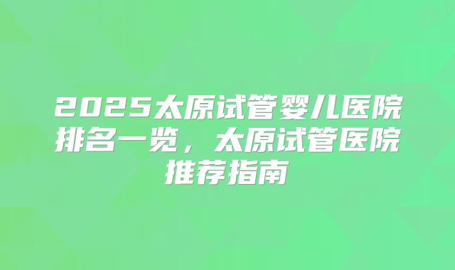 2025太原试管婴儿医院排名一览，太原试管医院推荐指南