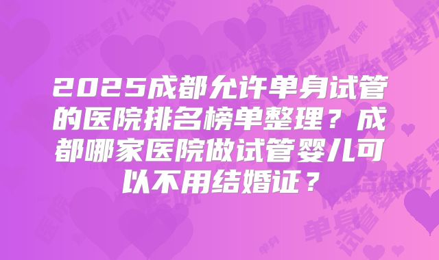 2025成都允许单身试管的医院排名榜单整理？成都哪家医院做试管婴儿可以不用结婚证？