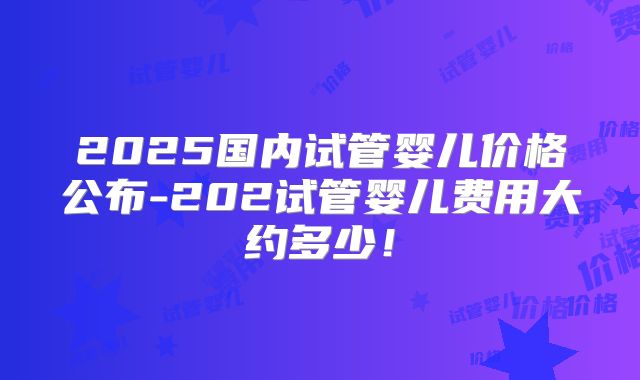 2025国内试管婴儿价格公布-202试管婴儿费用大约多少!