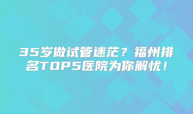 35岁做试管迷茫？福州排名TOP5医院为你解忧！
