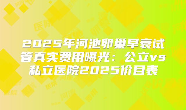 2025年河池卵巢早衰试管真实费用曝光：公立vs私立医院2025价目表