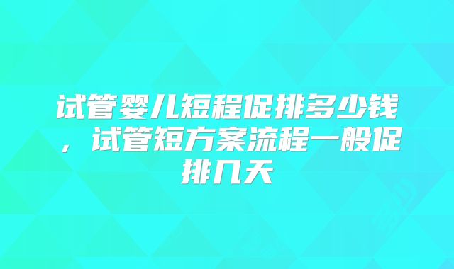 试管婴儿短程促排多少钱,试管短方案流程一般促排几天