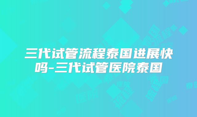 三代试管流程泰国进展快吗-三代试管医院泰国