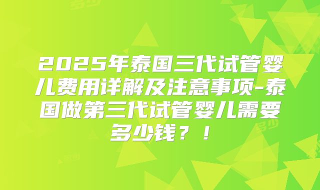 2025年泰国三代试管婴儿费用详解及注意事项-泰国做第三代试管婴儿需要多少钱？！