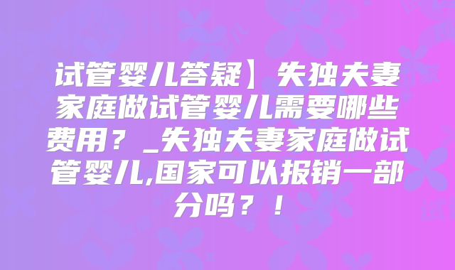 试管婴儿答疑】失独夫妻家庭做试管婴儿需要哪些费用？_失独夫妻家庭做试管婴儿,国家可以报销一部分吗？！